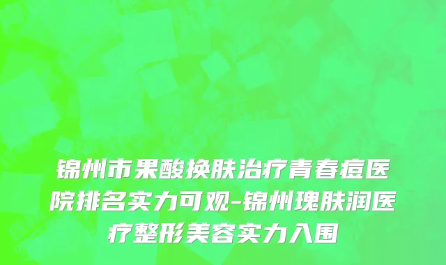 锦州市果酸换肤治疗青春痘医院排名实力可观-锦州瑰肤润医疗整形美容实力入围