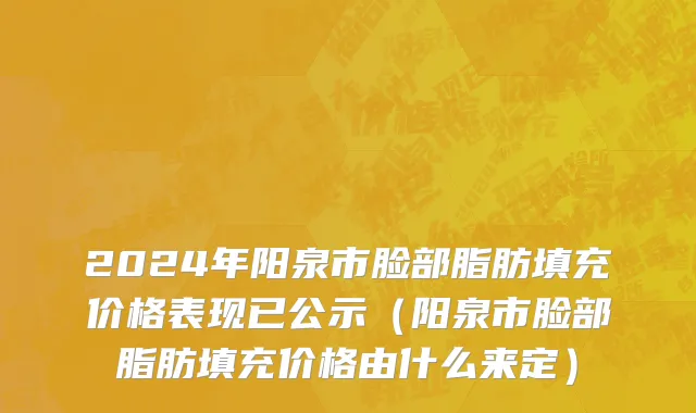 2024年阳泉市脸部脂肪填充价格表现已公示（阳泉市脸部脂肪填充价格由什么来定）