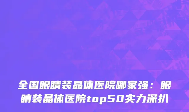 全国眼睛装晶体医院哪家强：眼睛装晶体医院top50实力深扒