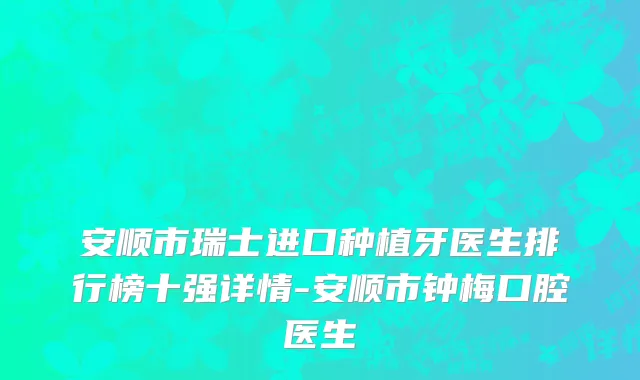安顺市瑞士进口种植牙医生排行榜十强详情-安顺市钟梅口腔医生