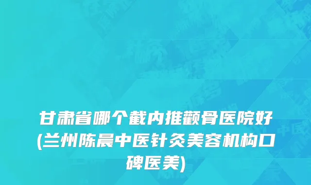 甘肃省哪个截内推颧骨医院好(兰州陈晨中医针灸美容机构口碑医美)