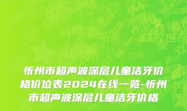 忻州市超声波深层儿童洁牙价格价位表2024在线一览-忻州市超声波深层儿童洁牙价格