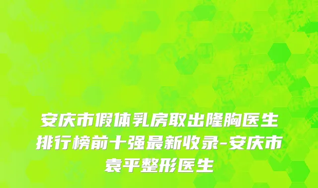 安庆市假体乳房取出隆胸医生排行榜前十强最新收录-安庆市袁平整形医生