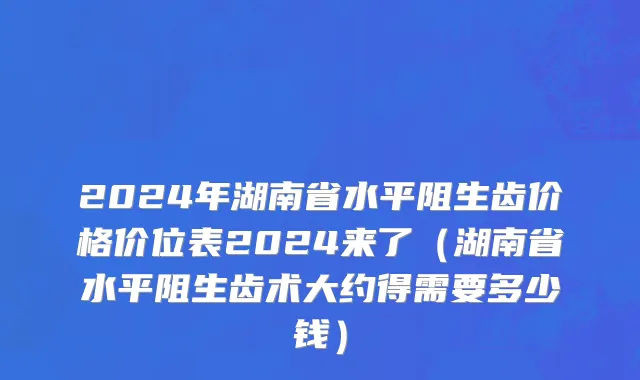 2024年湖南省水平阻生齿价格价位表2024来了（湖南省水平阻生齿术大约得需要多少钱）