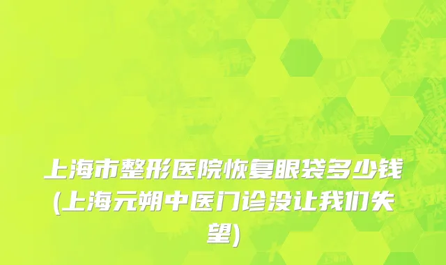 上海市整形医院恢复眼袋多少钱(上海元朔中医门诊没让我们失望)