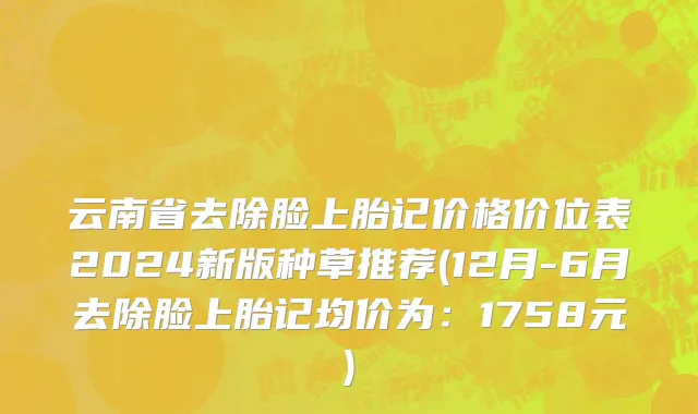 云南省去除脸上胎记价格价位表2024新版种草推荐(12月-6月去除脸上胎记均价为：1758元)