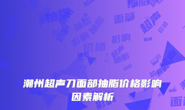 潮州超声刀面部抽脂价格影响因素解析