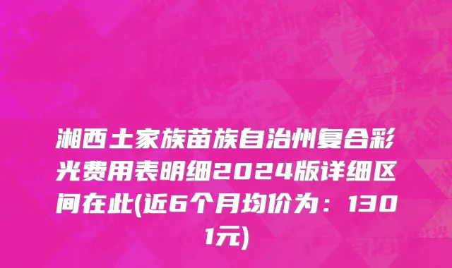 湘西土家族苗族自治州复合彩光费用表明细2024版详细区间在此(近6个月均价为：1301元)
