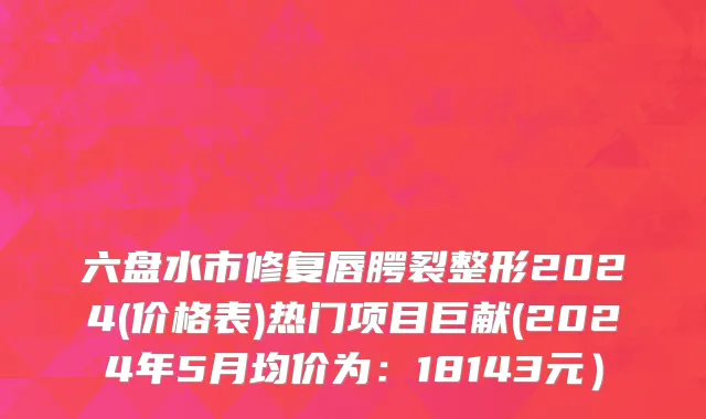 六盘水市修复唇腭裂整形2024(价格表)热门项目巨献(2024年5月均价为：18143元）