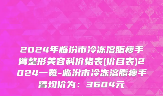 2024年临汾市冷冻溶脂瘦手臂整形美容科价格表(价目表)2024一览-临汾市冷冻溶脂瘦手臂均价为：3604元
