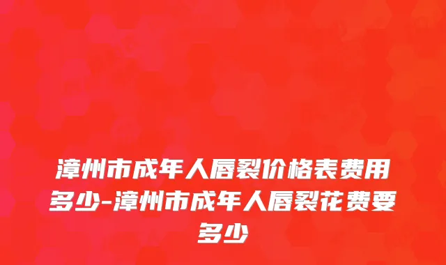 漳州市成年人唇裂价格表费用多少-漳州市成年人唇裂花费要多少