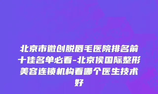 北京市微创脱唇毛医院排名前十佳名单必看-北京侯国际整形美容连锁机构看哪个医生技术好