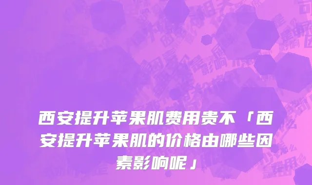 西安提升苹果肌费用贵不「西安提升苹果肌的价格由哪些因素影响呢」