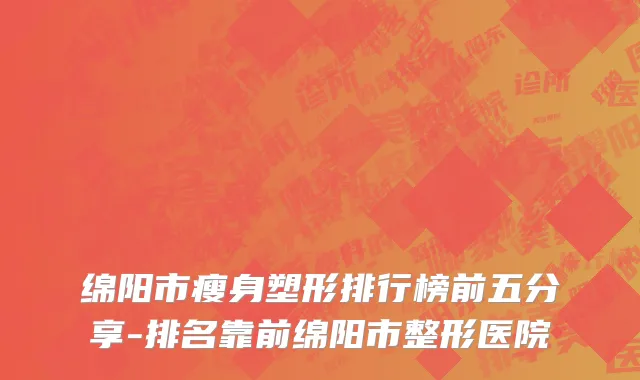 绵阳市瘦身塑形排行榜前五分享-排名靠前绵阳市整形医院
