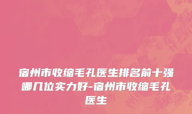 宿州市收缩毛孔医生排名前十强哪几位实力好-宿州市收缩毛孔医生