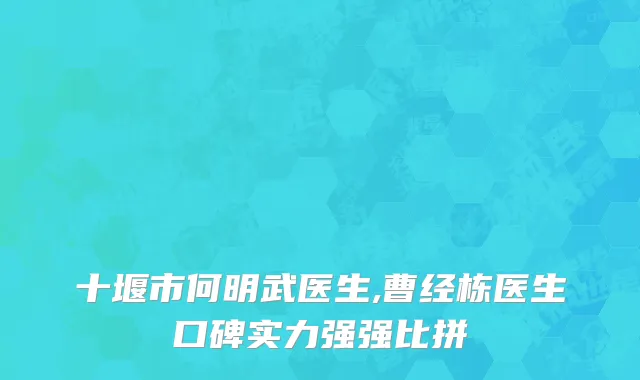 十堰市何明武医生,曹经栋医生口碑实力强强比拼
