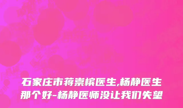 石家庄市蒋崇槟医生,杨静医生那个好-杨静医师没让我们失望