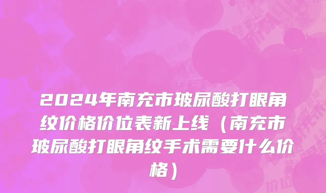 2024年南充市玻尿酸打眼角纹价格价位表新上线（南充市玻尿酸打眼角纹手术需要什么价格）
