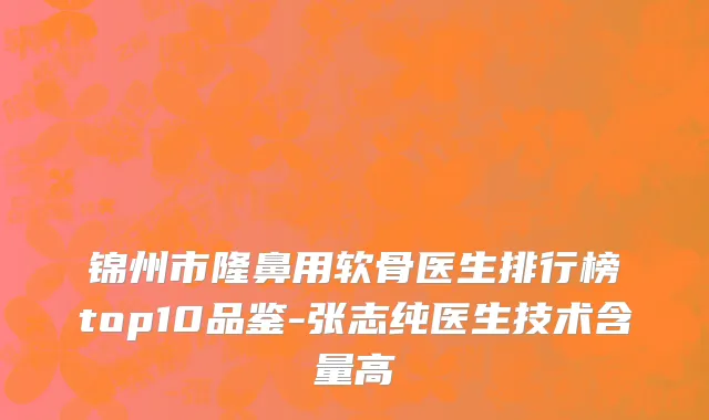锦州市隆鼻用软骨医生排行榜top10品鉴-张志纯医生技术含量高
