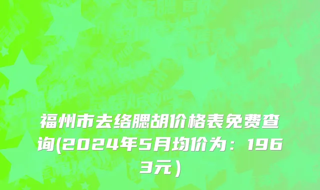 福州市去络腮胡价格表免费查询(2024年5月均价为：1963元）