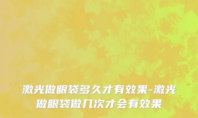 激光做眼袋多久才有效果-激光做眼袋做几次才会有效果