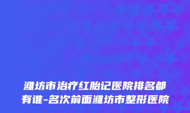 潍坊市治疗红胎记医院排名都有谁-名次前面潍坊市整形医院