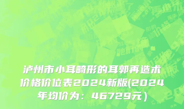 泸州市小耳畸形的耳郭再造术价格价位表2024新版(2024年均价为：46729元）