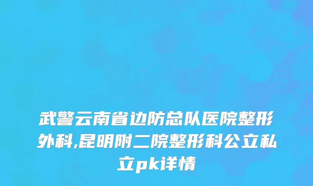 武警云南省边防总队医院整形外科,昆明附二院整形科公立私立pk详情