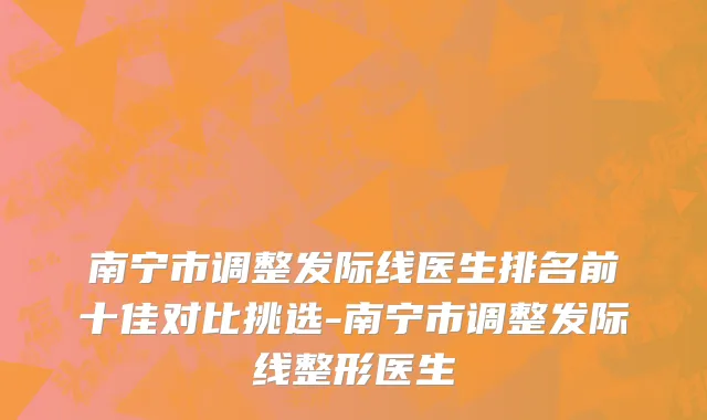 南宁市调整发际线医生排名前十佳对比挑选-南宁市调整发际线整形医生