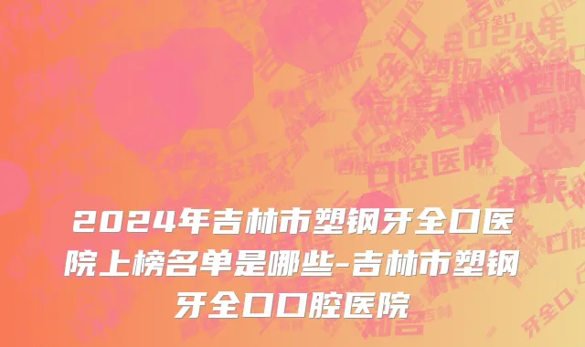 2024年吉林市塑钢牙全口医院上榜名单是哪些-吉林市塑钢牙全口口腔医院