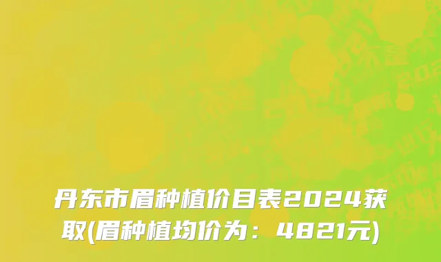 丹东市眉种植价目表2024获取(眉种植均价为：4821元)