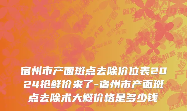 宿州市产面斑点去除价位表2024抢鲜价来了-宿州市产面斑点去除术大概价格是多少钱
