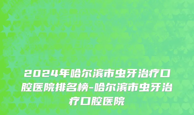 2024年哈尔滨市虫牙治疗口腔医院排名榜-哈尔滨市虫牙治疗口腔医院
