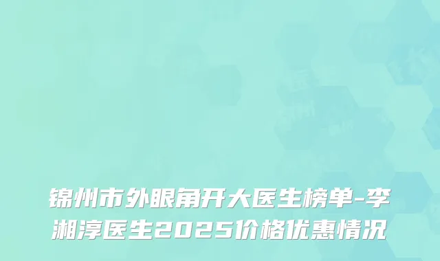 锦州市外眼角开大医生榜单-李湘淳医生2025价格优惠情况