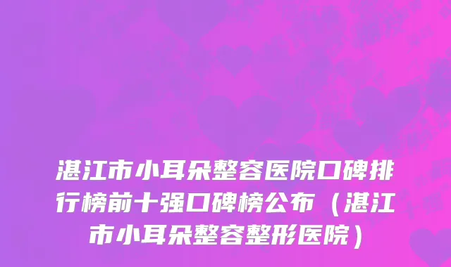 湛江市小耳朵整容医院口碑排行榜前十强口碑榜公布（湛江市小耳朵整容整形医院）