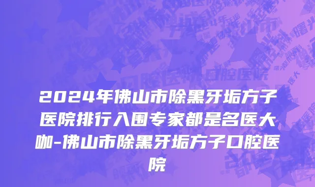 2024年佛山市除黑牙垢方子医院排行入围专家都是名医大咖-佛山市除黑牙垢方子口腔医院