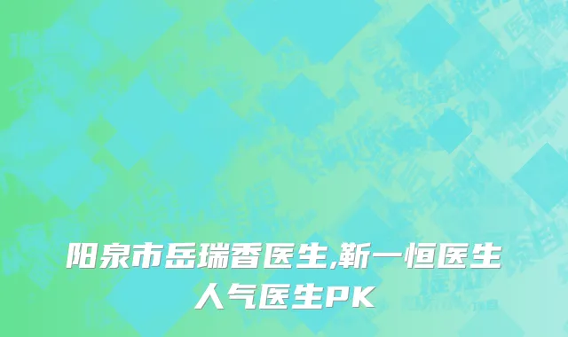 阳泉市岳瑞香医生,靳一恒医生人气医生PK