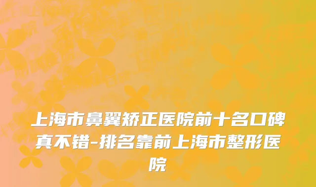 上海市鼻翼矫正医院前十名口碑真不错-排名靠前上海市整形医院