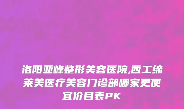 洛阳亚峰整形美容医院,西工缔莱美医疗美容门诊部哪家更便宜价目表PK
