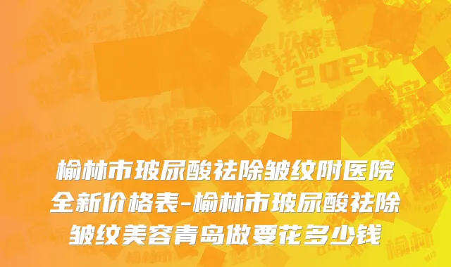 榆林市玻尿酸祛除皱纹附医院全新价格表-榆林市玻尿酸祛除皱纹美容青岛做要花多少钱