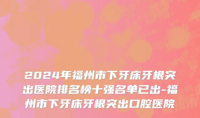 2024年福州市下牙床牙根突出医院排名榜十强名单已出-福州市下牙床牙根突出口腔医院