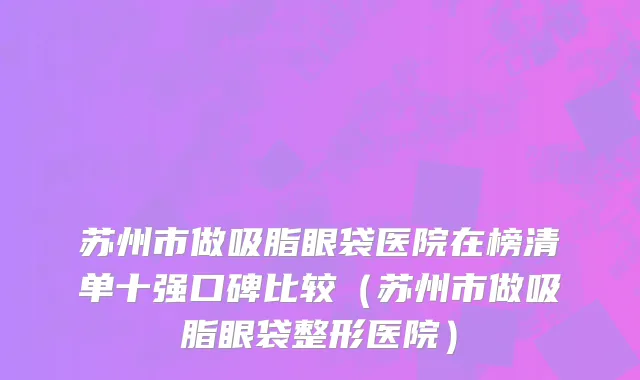 苏州市做吸脂眼袋医院在榜清单十强口碑比较（苏州市做吸脂眼袋整形医院）