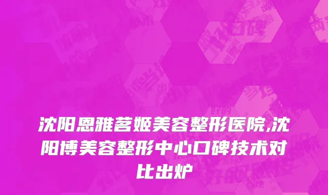 沈阳恩雅茗姬美容整形医院,沈阳博美容整形中心口碑技术对比出炉