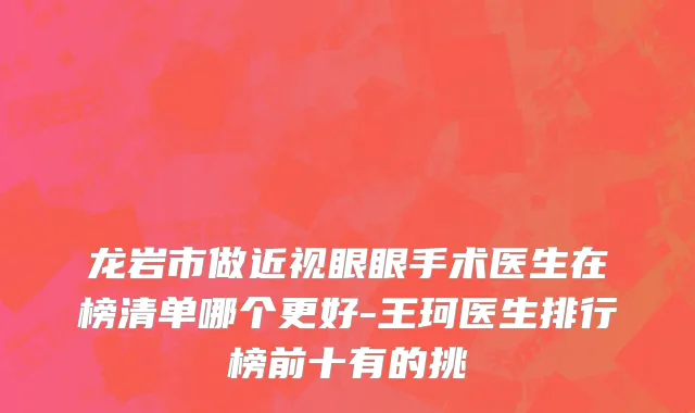 龙岩市做近视眼眼手术医生在榜清单哪个更好-王珂医生排行榜前十有的挑
