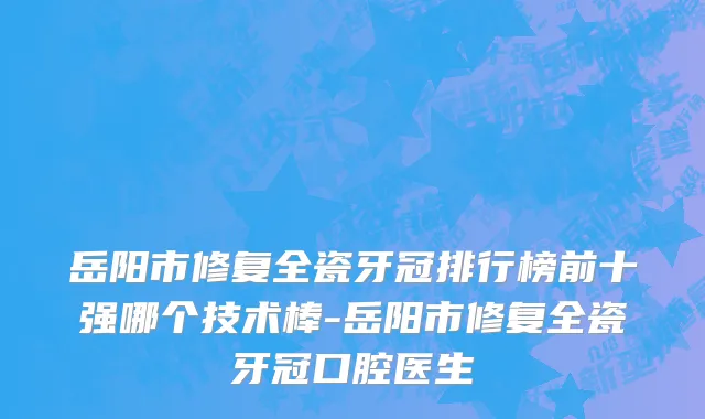 岳阳市修复全瓷牙冠排行榜前十强哪个技术棒-岳阳市修复全瓷牙冠口腔医生