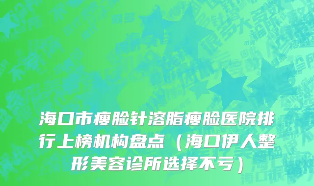 海口市瘦脸针溶脂瘦脸医院排行上榜机构盘点（海口伊人整形美容诊所选择不亏）