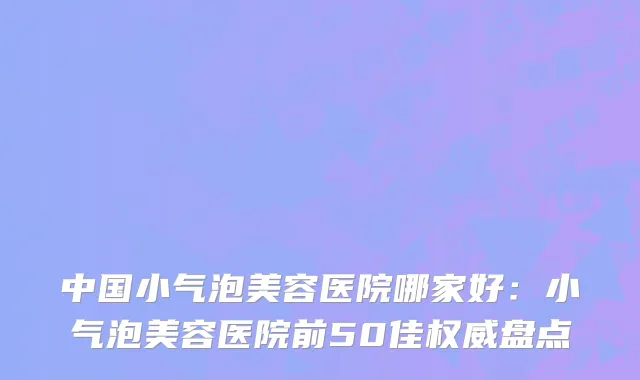 中国小气泡美容医院哪家好：小气泡美容医院前50佳权威盘点