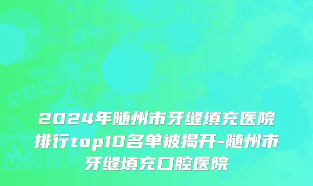 2024年随州市牙缝填充医院排行top10名单被揭开-随州市牙缝填充口腔医院
