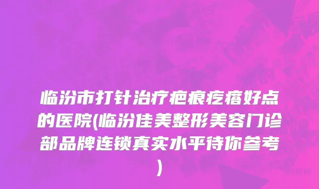 临汾市打针治疗疤痕疙瘩好点的医院(临汾佳美整形美容门诊部品牌连锁真实水平待你参考)