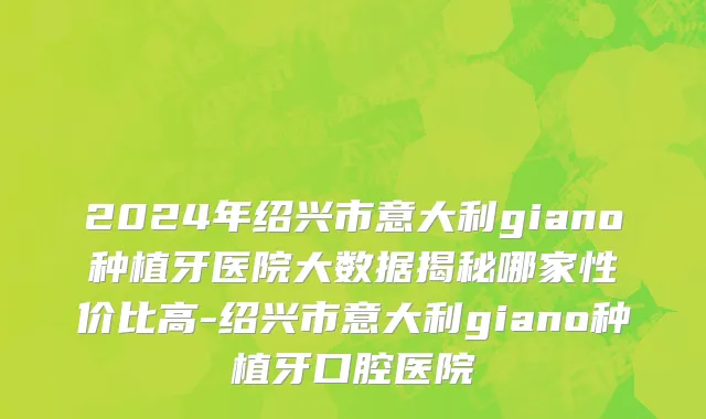 2024年绍兴市意大利giano种植牙医院大数据揭秘哪家性价比高-绍兴市意大利giano种植牙口腔医院